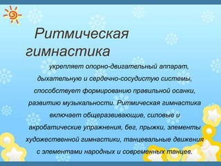 Ритмическая
гимнастика
укрепляет опорно-двигательный аппарат,
дыхательную и сердечно-сосудистую системы,
способствует формированию правильной осанки,
развитию музыкальности. Ритмическая гимнастика
включает общеразвивающие, силовые и
акробатические упражнения, бег, прыжки, элементы
художественной гимнастики, танцевальные движения
с элементами народных и современных танцев.
 