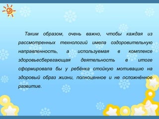Таким образом, очень важно, чтобы каждая из
рассмотренных технологий имела оздоровительную
направленность, а используемая в комплексе
здоровьесберегающая деятельность в итоге
сформировала бы у ребѐнка стойкую мотивацию на
здоровый образ жизни, полноценное и не осложнѐнное
развитие.
 