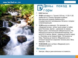 :День поход в
г оры
 9:00 Завтрак.
 10:00 трансфер в п. Танхой (120 км). 11:20-11:30
прибытие в п.Танхой. Высадка в районе
Центральной усадьбы Байкальского
государственного заповедника. Встреча с егерем-
сопровождающим.
 12:00 выход на маршрут. Он проходит по
«Кедровой аллее», затем тропа уходит в пойму
реки Осиновка. Далее – движение по левому
берегу реки с постепенным набором высоты. На
маршруте встретится Осиновский водопад, его
высота 3,5 метра. Далее - переход до моста через
р. Осиновку на ее правый берег. Остановка на
обед. Переход до приюта «Медвежий угол»,
который находится в верхнем течении реки. Весь
маршрут -12 км.
 19:00-20:00 ужин на базе «Медвежий угол».
Ночевка в приюте.
Питание
 Завтрак, обед и ужин включены в стоимость.
www. bai kal ov. ru
3
 