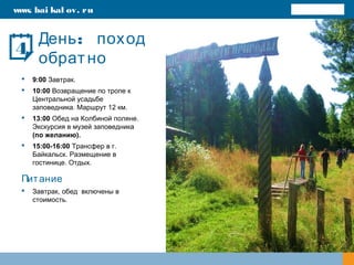 :День поход
обратно
 9:00 Завтрак.
 10:00 Возвращение по тропе к
Центральной усадьбе
заповедника. Маршрут 12 км.
 13:00 Обед на Колбиной поляне.
Экскурсия в музей заповедника
(по желанию).
 15:00-16:00 Трансфер в г.
Байкальск. Размещение в
гостинице. Отдых.
Питание
 Завтрак, обед включены в
стоимость.
www. bai kal ov. ru
4
 