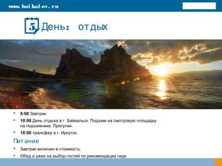 :День отдых
 9:00 Завтрак
 10:00 День отдыха в г. Байкальск. Подъем на смотровую площадку
на подъемнике. Прогулки.
 18:00 трансфер в г. Иркутск.
Питание
 Завтрак включен в стоимость.
 Обед и ужин на выбор гостей по рекомендации гида.
www. bai kal ov. ru
5
 