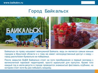 Город Байк альск
Байкальск по праву называют жемчужиной Байкала, ведь он является самым южным
городом в Иркутской области и к тому же имеет непосредственный доступ к озеру –
город расположен буквально на побережье.
После закрытия БЦБК Байкальск стоит на пути преображения в первый экогород с
великолепной парковой территорией, просто идеальной для прогулок. Кроме того
каждый год в июле-августе в городе проводится знаменитый фестиваль клубники, на
котором стоит хотя бы раз побывать каждому.
www.baikalov.ru
 