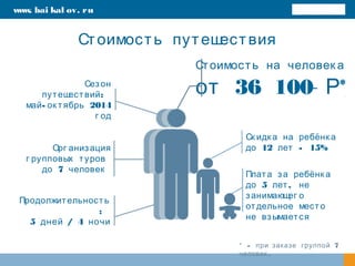 Стоимость путешествия
www. bai kal ov. ru
Стоимость на человек а
36 100 *от Р
Ск идк а на ребёнк а
12 - 15%до лет
Плата за ребёнк а
5 ,до лет не
занимающег о
отдельное место
не взымается
Орг анизация
г рупповых туров
7до человек
* - 7при заказе группой
.человек
Сезон
:путешествий
- 2014май ок тябрь
г од
Продолжительность
:
5 / 4дней ночи
 
