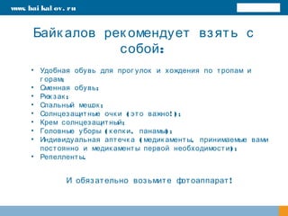 Байк алов рек омендует взять с
:собой
www. bai kal ov. ru
• Удобная обувь для прог улок и хождения по тропам и
;г орам
• ;Сменная обувь
• ;Рюк зак
• ;Спальный мешок
• ( ! ) ;Солнцезащитные очк и это важно
• ;Крем солнцезащитный
• ( , ) ;Головные уборы к епк и панамы
• ( ,Индивидуальная аптечк а медик аменты принимаемые вами
) ;постоянно и медик аменты первой необходимости
• .Репелленты
!И обязательно возьмите фотоаппарат
 