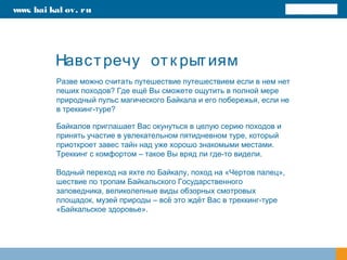 Навстречу отк рытиям
Байкалов приглашает Вас окунуться в целую серию походов и
принять участие в увлекательном пятидневном туре, который
приоткроет завес тайн над уже хорошо знакомыми местами.
Треккинг с комфортом – такое Вы вряд ли где-то видели.
Водный переход на яхте по Байкалу, поход на «Чертов палец»,
шествие по тропам Байкальского Государственного
заповедника, великолепные виды обзорных смотровых
площадок, музей природы – всё это ждёт Вас в треккинг-туре
«Байкальское здоровье».
www. bai kal ov. ru
Разве можно считать путешествие путешествием если в нем нет
пеших походов? Где ещё Вы сможете ощутить в полной мере
природный пульс магического Байкала и его побережья, если не
в треккинг-туре?
 