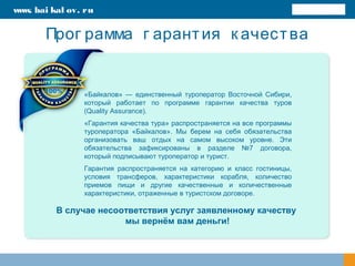 Прог рамма г арантия к ачества
«Байкалов» — единственный туроператор Восточной Сибири,
который работает по программе гарантии качества туров
(Quality Assurance).
«Гарантия качества тура» распространяется на все программы
туроператора «Байкалов». Мы берем на себя обязательства
организовать ваш отдых на самом высоком уровне. Эти
обязательства зафиксированы в разделе №7 договора,
который подписывают туроператор и турист.
Гарантия распространяется на категорию и класс гостиницы,
условия трансферов, характеристики корабля, количество
приемов пищи и другие качественные и количественные
характеристики, отраженные в туристском договоре.
В случае несоответствия услуг заявленному качеству
мы вернём вам деньги!
www. bai kal ov. ru
 