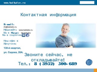 Контак тная информация
E- mai l :
irk@baikalov.ru
Наш :сайт www.baikalov.ru
Skype:Мы в Irk-baikalov
,Звоните сейчас не
!отк ладывайте
www. bai kal ov. ru
. : 8 ( 3952) 500- 689Тел
:Мы в соцсетях
Наш офис в
:Ирк утск е
130-й квартал,
ул. Седова, 20А.
 