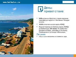 :День
приветствие
 9:00 встреча в Иркутске с гидом компании,
трансфер до пирса в п. Листвянка. Посадка
на яхту.
 10:30 отплытие на яхте вдоль КБЖД
 Водный переход по Байкалу (вдоль КБЖД)
до Байкальска, 8-9 часов. По прибытию -
высадка на берег, трансфер в гостиницу.
Размещение в гостинице «Мельница».
Питание
 Обед и ужин включены в стоимость тура.
www. bai kal ov. ru
1
 