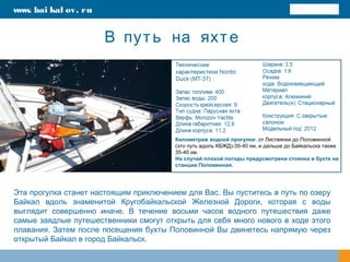 В путь на яхте
Эта прогулка станет настоящим приключением для Вас. Вы пуститесь в путь по озеру
Байкал вдоль знаменитой Кругобайкальской Железной Дороги, которая с воды
выглядит совершенно иначе. В течение восьми часов водного путешествия даже
самые заядлые путешественники смогут открыть для себя много нового в ходе этого
плавания. Затем после посещения бухты Половинной Вы двинетесь напрямую через
открытый Байкал в город Байкальск.
Километраж водной прогулки: от Листвянки до Половинной
(это путь вдоль КБЖД)-35-40 км, и дальше до Байкальска также
35-40 км.
На случай плохой погоды предусмотрена стоянка в бухте на
станции Половинная.
www. bai kal ov. ru
 