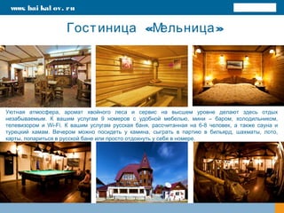 « »Гостиница Мельница
Уютная атмосфера, аромат хвойного леса и сервис на высшем уровне делают здесь отдых
незабываемым. К вашим услугам 9 номеров с удобной мебелью, мини – баром, холодильником,
телевизором и Wi-Fi. К вашим услугам русская баня, рассчитанная на 6-8 человек, а также сауна и
турецкий хамам. Вечером можно посидеть у камина, сыграть в партию в бильярд, шахматы, лото,
карты, попариться в русской бане или просто отдохнуть у себя в номере.
www. bai kal ov. ru
 