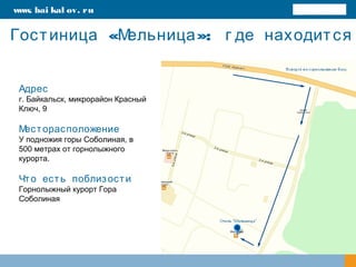 « »:Гостиница Мельница г де находится
www. bai kal ov. ru
Адрес
г. Байкальск, микрорайон Красный
Ключ, 9
Месторасположение
У подножия горы Соболиная, в
500 метрах от горнолыжного
курорта.
Что есть поблизости
Горнолыжный курорт Гора
Соболиная
 
