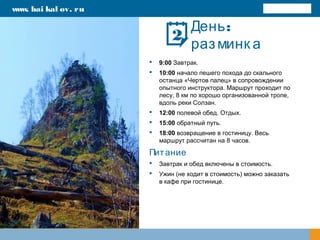 :День
разминк а
 9:00 Завтрак.
 10:00 начало пешего похода до скального
останца «Чертов палец» в сопровождении
опытного инструктора. Маршрут проходит по
лесу, 8 км по хорошо организованной тропе,
вдоль реки Солзан.
 12:00 полевой обед. Отдых.
 15:00 обратный путь.
 18:00 возвращение в гостиницу. Весь
маршрут рассчитан на 8 часов.
Питание
 Завтрак и обед включены в стоимость.
 Ужин (не ходит в стоимость) можно заказать
в кафе при гостинице.
www. bai kal ov. ru
2
 
