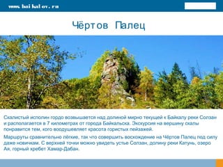 Чёртов Палец
Скалистый исполин гордо возвышается над долиной мирно текущей к Байкалу реки Солзан
и располагается в 7 километрах от города Байкальска. Экскурсия на вершину скалы
понравится тем, кого воодушевляет красота гористых пейзажей.
Маршруты сравнительно лёгкие, так что совершить восхождение на Чёртов Палец под силу
даже новичкам. С верхней точки можно увидеть устье Солзан, долину реки Катунь, озеро
Ая, горный хребет Хамар-Дабан.
www. bai kal ov. ru
 