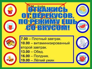7.00  – Кофе  10.00  – Бутерброд  12.00  - Доширак  14.00  – Чипсы, Кола  18.00  – Сухарики  20.00  - Плотный ужин .  7.00  – Кофе  10.00  – Бутерброд  12.00  - Доширак  14.00  – Чипсы, Кола  18.00  – Сухарики  20.00  - Плотный ужин .  7.00  – Плотный завтрак.  10.00  – витаминизированный  второй завтрак.  13.00  – Обед.  16.00  – Полдник.  19.00  – Лёгкий ужин ОТКАЖИСЬ  ОТ ПЕРЕКУСОВ,  ПО РЕЖИМУ ЕШЬ  СО ВКУСОМ! 