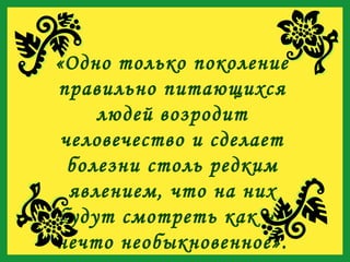 «Одно только поколение правильно питающихся людей возродит человечество и сделает болезни столь редким явлением, что на них будут смотреть как на нечто необыкновенное». 