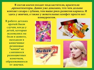 В состав  жвачек  входят подсластители, красители ,ароматизаторы. Давно уже доказано, что чем дольше контакт сахара с зубами, тем выше риск развития кариеса. И здесь у жвачки, а также у жевательных конфет просто нет конкурентов.  В работе детских врачей были случаи, когда у детей, которые жаловались на боли в животе, находили в кишечнике резиновые “камни” из слипшихся разноцветных комочков, образовавшихся от жвачки. 