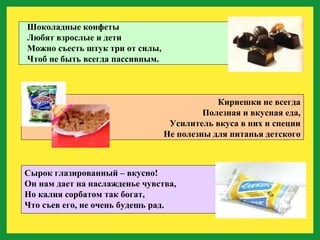 Шоколадные конфеты Любят взрослые и дети Можно съесть штук три от силы, Чтоб не быть всегда пассивным. Кириешки не всегда Полезная и вкусная еда, Усилитель вкуса в них и специи Не полезны для питанья детского Сырок глазированный – вкусно! Он нам дает на наслажденье чувства, Но калия сорбатом так богат, Что съев его, не очень будешь рад. 