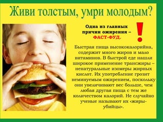Быстрая пища высококалорийна, содержит много жиров и мало витаминов.   В быстрой еде нашли широкое применение трансжиры – ненатуральные изомеры жирных кислот. Их употребление грозит  неминуемым ожирением, поскольку они увеличивают вес больше, чем любая другая пища с тем же количеством калорий. Не случайно ученые называют их «жиры-убийцы». Живи толстым, умри молодым? Одна из главных причин ожирения –   ФАСТ-ФУД.   