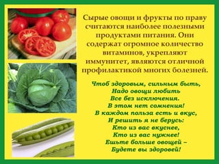 Чтоб здоровым, сильным быть, Надо овощи любить Все без исключения.  В этом нет сомнения! В каждом польза есть и вкус, И решить я не берусь: Кто из вас вкуснее, Кто из вас нужнее! Ешьте больше овощей – Будете вы здоровей! Сырые овощи и фрукты по праву считаются наиболее полезными продуктами питания. Они содержат огромное количество витаминов, укрепляют иммунитет, являются отличной профилактикой многих болезней. 