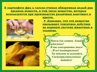 В  картофеле фри и чипсах  ученые обнаружили целый ряд вредных веществ, в том числе вещества, которые используются при производстве различных пластмасс и красок.     Доказано, что эти вещества оказывают токсичное действие на нервную систему животных и человека. Чипсы для лентяя –блюдо идеальное!  В них консервантов много – И всё ненатуральное!  Ты чипсами не увлекайся, Свежеприготовленным питайся! 