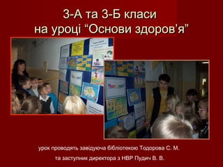 3-А та 3-Б класи3-А та 3-Б класи
на уроці “Основи здоров’я”на уроці “Основи здоров’я”
урок проводять завідуюча бібліотекою Тодорова С. М.
та заступник директора з НВР Пудич В. В.
 