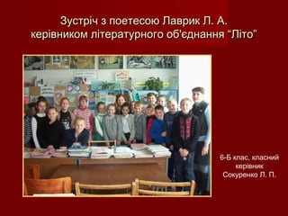 Зустріч з поетесою Лаврик Л. А.Зустріч з поетесою Лаврик Л. А.
керівником літературного об'єднання “Літо”керівником літературного об'єднання “Літо”
6-Б клас, класний
керівник
Сокуренко Л. П.
 
