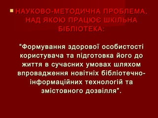  НАУКОВО-МЕТОДИЧНА ПРОБЛЕМА,НАУКОВО-МЕТОДИЧНА ПРОБЛЕМА,
НАД ЯКОЮ ПРАЦЮЄ ШКІЛЬНАНАД ЯКОЮ ПРАЦЮЄ ШКІЛЬНА
БІБЛІОТЕКА:БІБЛІОТЕКА:
“Формування здорової особистості“Формування здорової особистості
користувача та підготовка його докористувача та підготовка його до
життя в сучасних умовах шляхомжиття в сучасних умовах шляхом
впровадження новітніх бібліотечно-впровадження новітніх бібліотечно-
інформаційних технологій таінформаційних технологій та
змістовного дозвілля”.змістовного дозвілля”.
 