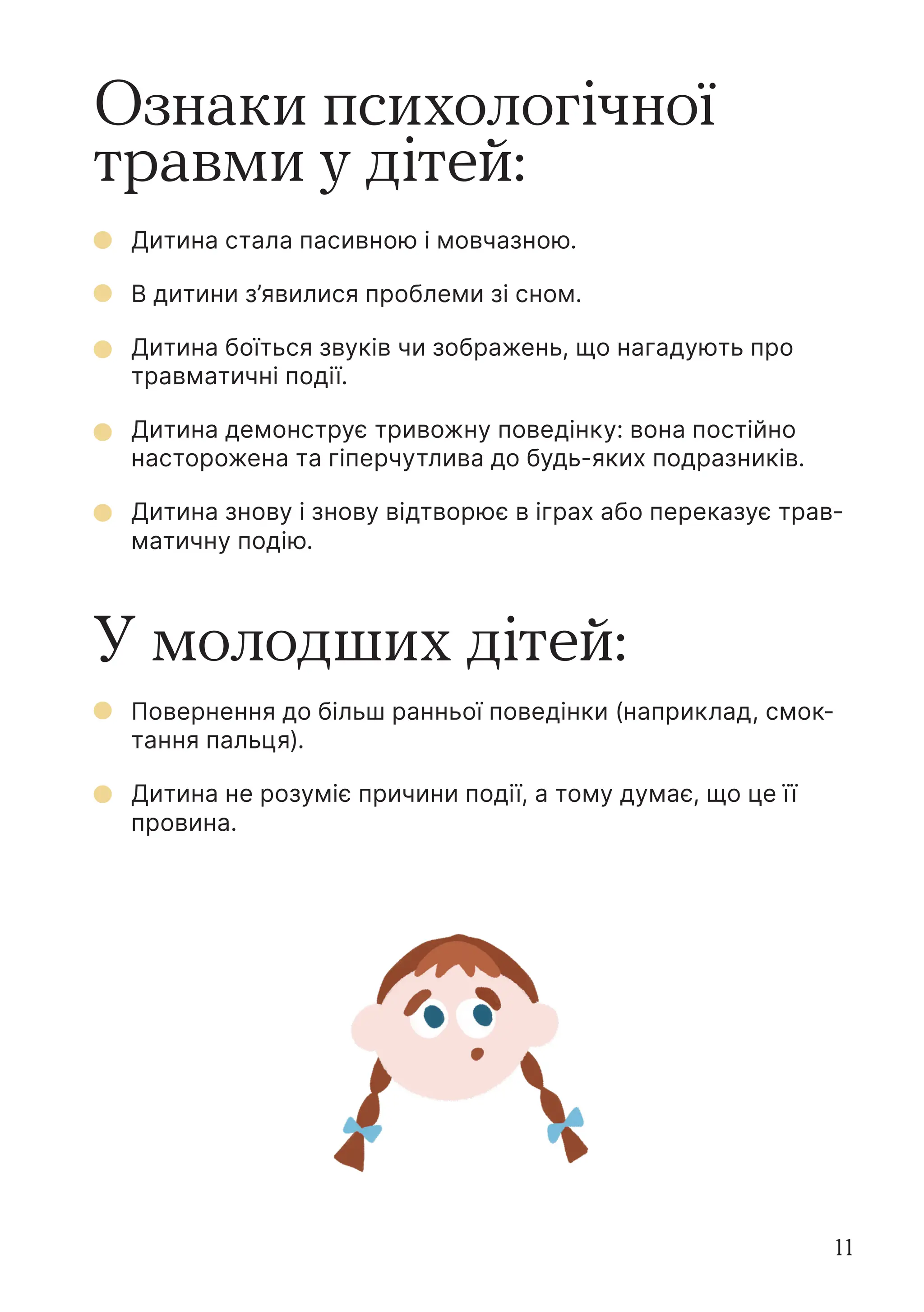 11
Ознаки психологічної
травми у дітей:
У молодших дітей:
Дитина стала пасивною і мовчазною.
В дитини з’явилися проблеми зі сном.
Дитина боїться звуків чи зображень, що нагадують про
травматичні події.
Дитина демонструє тривожну поведінку: вона постійно
насторожена та гіперчутлива до будь-яких подразників.
Дитина знову і знову відтворює в іграх або переказує трав-
матичну подію.
Повернення до більш ранньої поведінки (наприклад, смок-
тання пальця).
Дитина не розуміє причини події, а тому думає, що це її
провина.
 