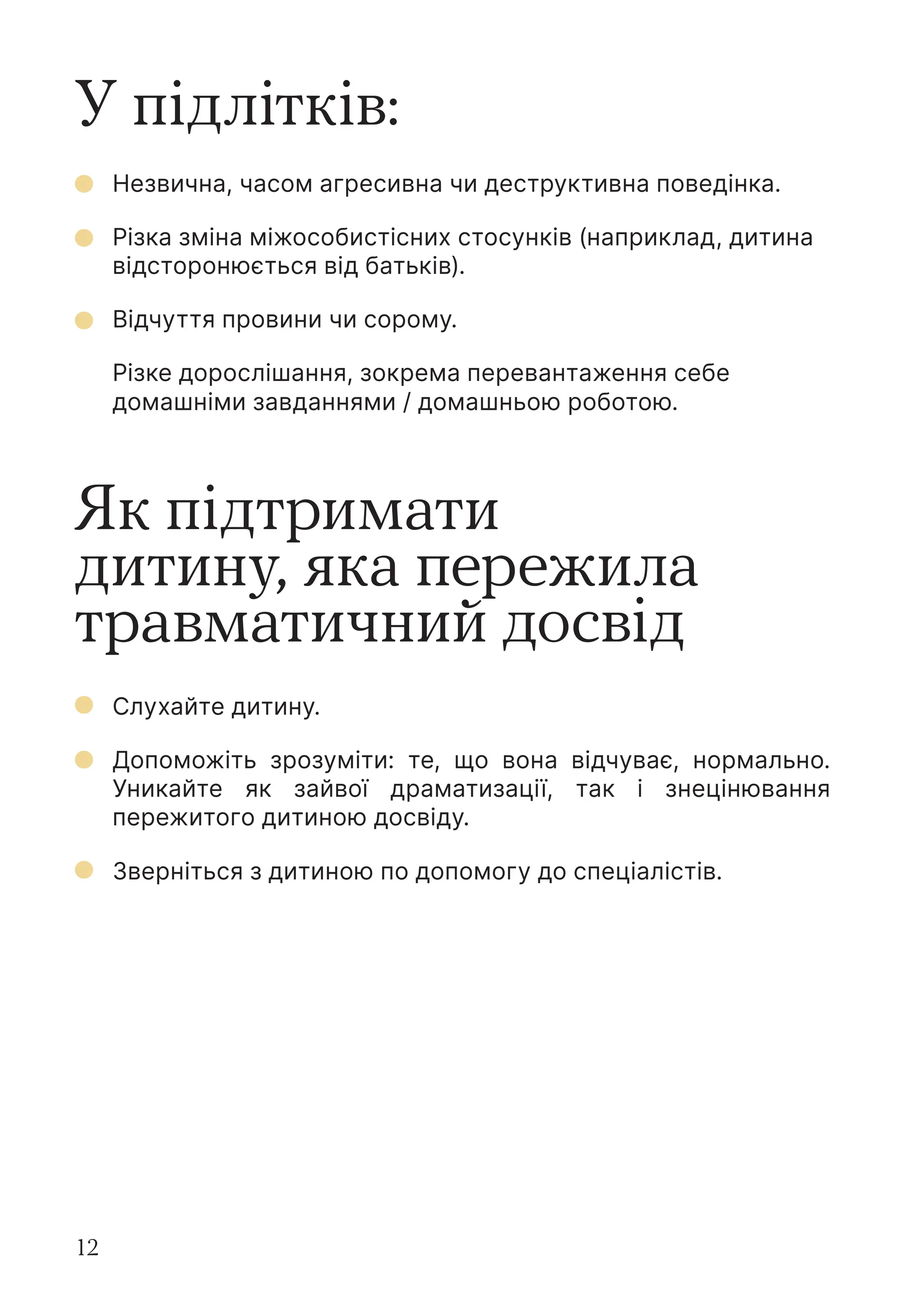 12
У підлітків:
Як підтримати
дитину, яка пережила
травматичний досвід
Незвична, часом агресивна чи деструктивна поведінка.
Різка зміна міжособистісних стосунків (наприклад, дитина
відсторонюється від батьків).
Відчуття провини чи сорому.
Різке дорослішання, зокрема перевантаження себе
домашніми завданнями / домашньою роботою.
Слухайте дитину.
Допоможіть зрозуміти: те, що вона відчуває, нормально.
Уникайте як зайвої драматизації, так і знецінювання
пережитого дитиною досвіду.
Зверніться з дитиною по допомогу до спеціалістів.
 