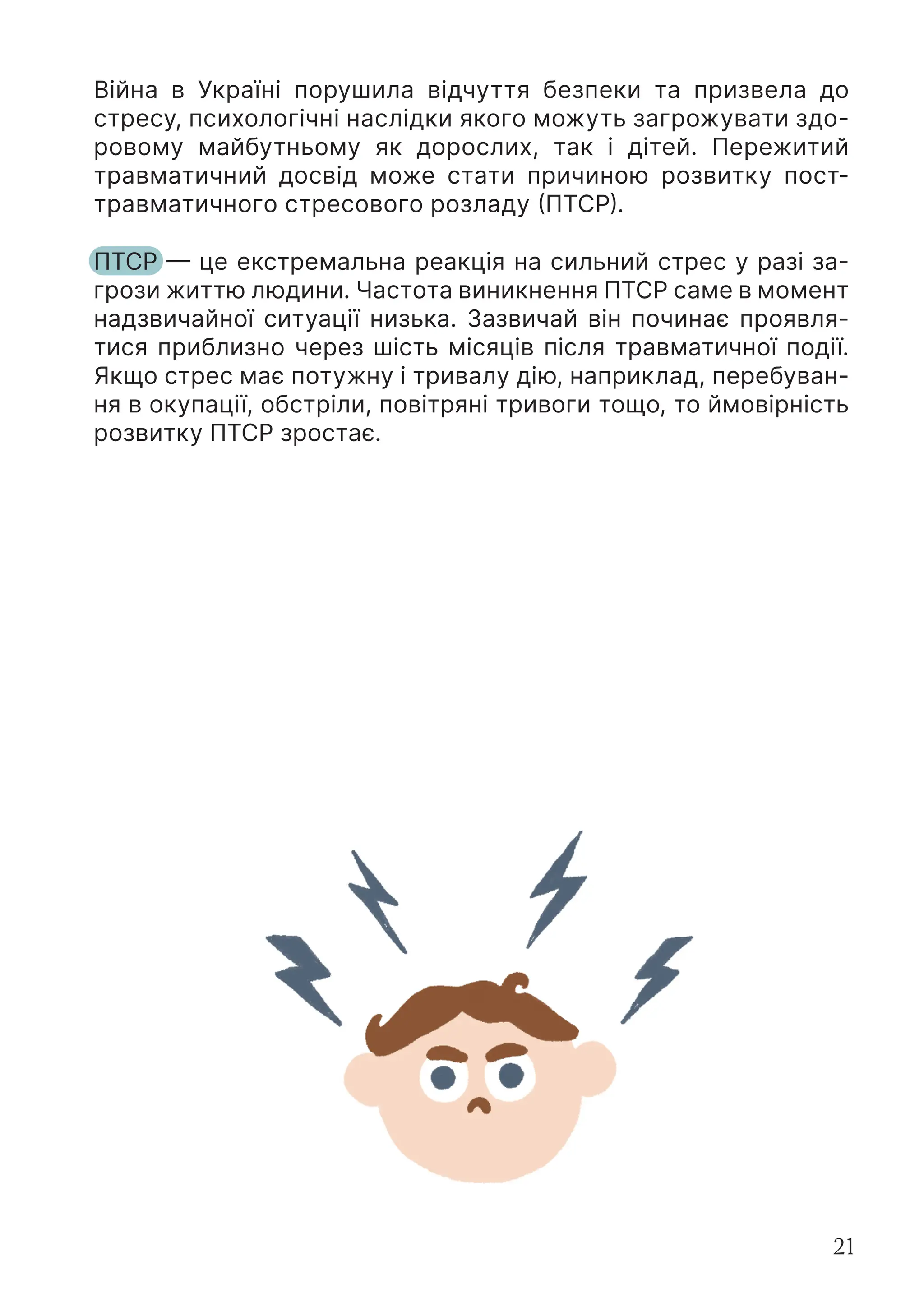 21
Війна в Україні порушила відчуття безпеки та призвела до
стресу, психологічні наслідки якого можуть загрожувати здо-
ровому майбутньому як дорослих, так і дітей. Пережитий
травматичний досвід може стати причиною розвитку пост-
травматичного стресового розладу (ПТСР).
ПТСР — це екстремальна реакція на сильний стрес у разі за-
грози життю людини. Частота виникнення ПТСР саме в момент
надзвичайної ситуації низька. Зазвичай він починає проявля-
тися приблизно через шість місяців після травматичної події.
Якщо стрес має потужну і тривалу дію, наприклад, перебуван-
ня в окупації, обстріли, повітряні тривоги тощо, то ймовірність
розвитку ПТСР зростає.
 