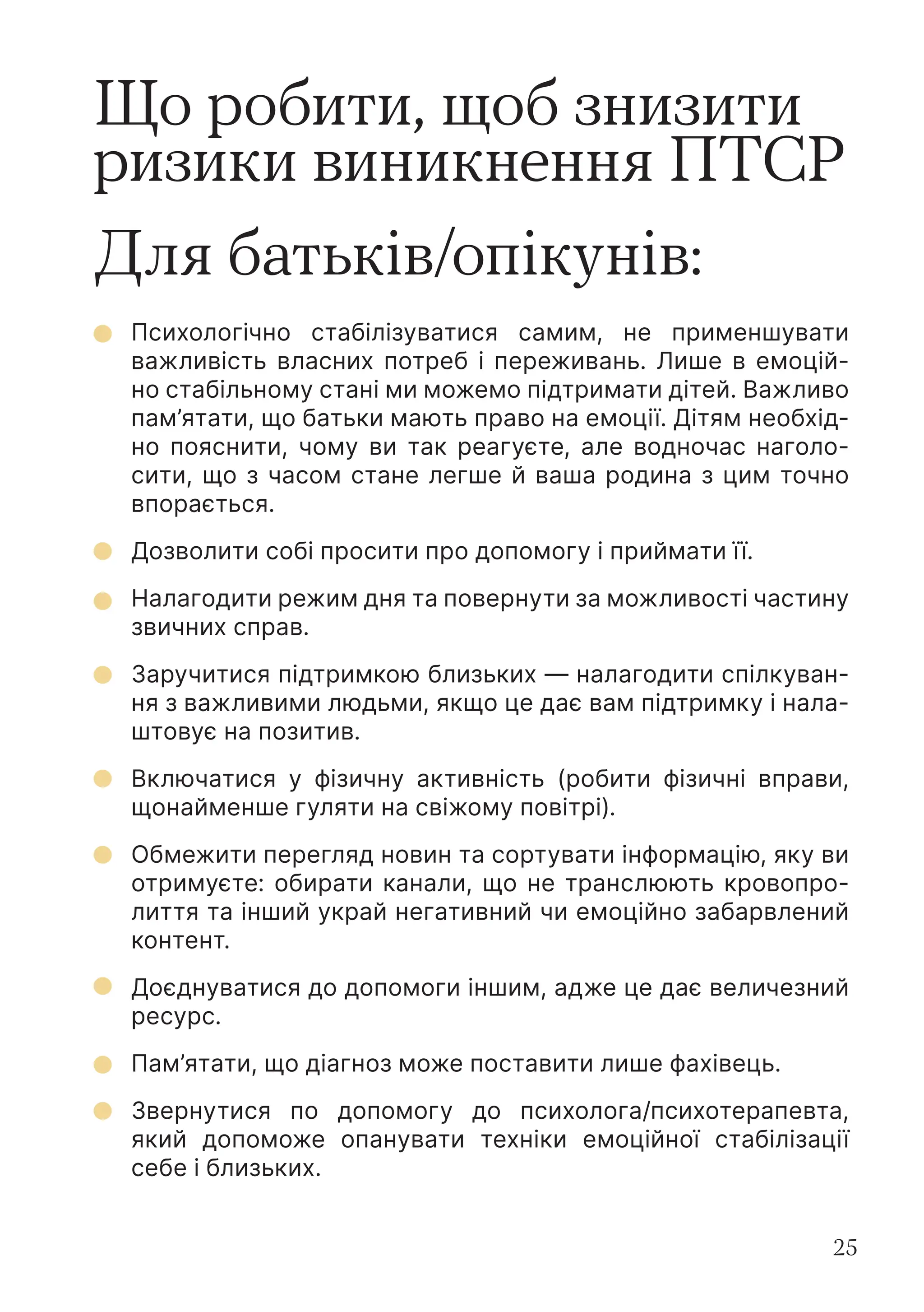 25
Що робити, щоб знизити
ризики виникнення ПТСР
Для батьків/опікунів:
Психологічно стабілізуватися самим, не применшувати
важливість власних потреб і переживань. Лише в емоцій-
но стабільному стані ми можемо підтримати дітей. Важливо
пам’ятати, що батьки мають право на емоції. Дітям необхід-
но пояснити, чому ви так реагуєте, але водночас наголо-
сити, що з часом стане легше й ваша родина з цим точно
впорається.
Дозволити собі просити про допомогу і приймати її.
Налагодити режим дня та повернути за можливості частину
звичних справ.
Заручитися підтримкою близьких — налагодити спілкуван-
ня з важливими людьми, якщо це дає вам підтримку і нала-
штовує на позитив.
Включатися у фізичну активність (робити фізичні вправи,
щонайменше гуляти на свіжому повітрі).
Обмежити перегляд новин та сортувати інформацію, яку ви
отримуєте: обирати канали, що не транслюють кровопро-
лиття та інший украй негативний чи емоційно забарвлений
контент.
Доєднуватися до допомоги іншим, адже це дає величезний
ресурс.
Пам’ятати, що діагноз може поставити лише фахівець.
Звернутися по допомогу до психолога/психотерапевта,
який допоможе опанувати техніки емоційної стабілізації
себе і близьких.
 