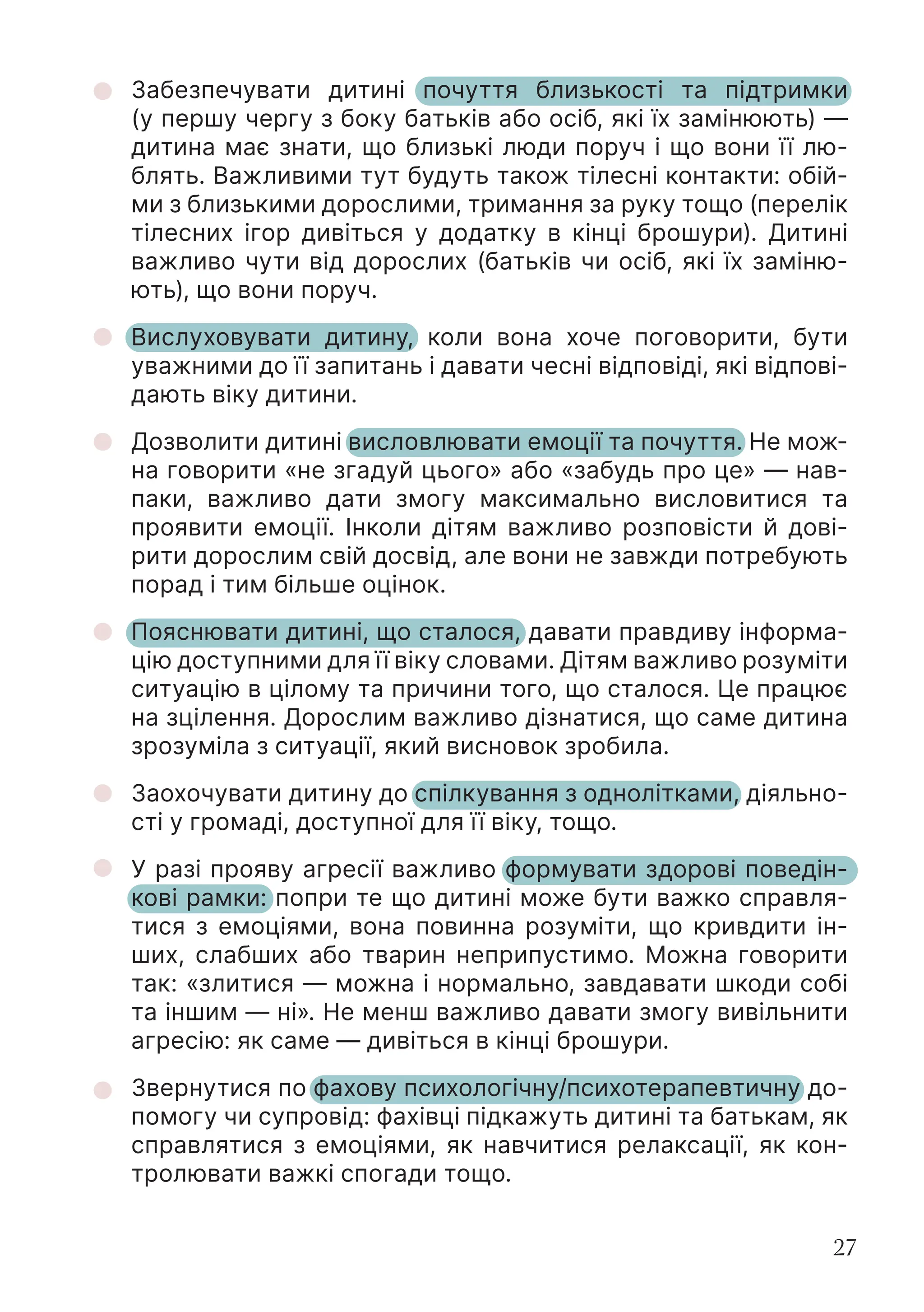 27
Забезпечувати дитині почуття близькості та підтримки
(у першу чергу з боку батьків або осіб, які їх замінюють) —
дитина має знати, що близькі люди поруч і що вони її лю-
блять. Важливими тут будуть також тілесні контакти: обій-
ми з близькими дорослими, тримання за руку тощо (перелік
тілесних ігор дивіться у додатку в кінці брошури). Дитині
важливо чути від дорослих (батьків чи осіб, які їх заміню-
ють), що вони поруч.
Вислуховувати дитину, коли вона хоче поговорити, бути
уважними до її запитань і давати чесні відповіді, які відпові-
дають віку дитини.
Дозволити дитині висловлювати емоції та почуття. Не мож-
на говорити «не згадуй цього» або «забудь про це» — нав-
паки, важливо дати змогу максимально висловитися та
проявити емоції. Інколи дітям важливо розповісти й дові-
рити дорослим свій досвід, але вони не завжди потребують
порад і тим більше оцінок.
Пояснювати дитині, що сталося, давати правдиву інформа-
цію доступними для її віку словами. Дітям важливо розуміти
ситуацію в цілому та причини того, що сталося. Це працює
на зцілення. Дорослим важливо дізнатися, що саме дитина
зрозуміла з ситуації, який висновок зробила.
Заохочувати дитину до спілкування з однолітками, діяльно-
сті у громаді, доступної для її віку, тощо.
У разі прояву агресії важливо формувати здорові поведін-
кові рамки: попри те що дитині може бути важко справля-
тися з емоціями, вона повинна розуміти, що кривдити ін-
ших, слабших або тварин неприпустимо. Можна говорити
так: «злитися — можна і нормально, завдавати шкоди собі
та іншим — ні». Не менш важливо давати змогу вивільнити
агресію: як саме — дивіться в кінці брошури.
Звернутися по фахову психологічну/психотерапевтичну до-
помогу чи супровід: фахівці підкажуть дитині та батькам, як
справлятися з емоціями, як навчитися релаксації, як кон-
тролювати важкі спогади тощо.
 