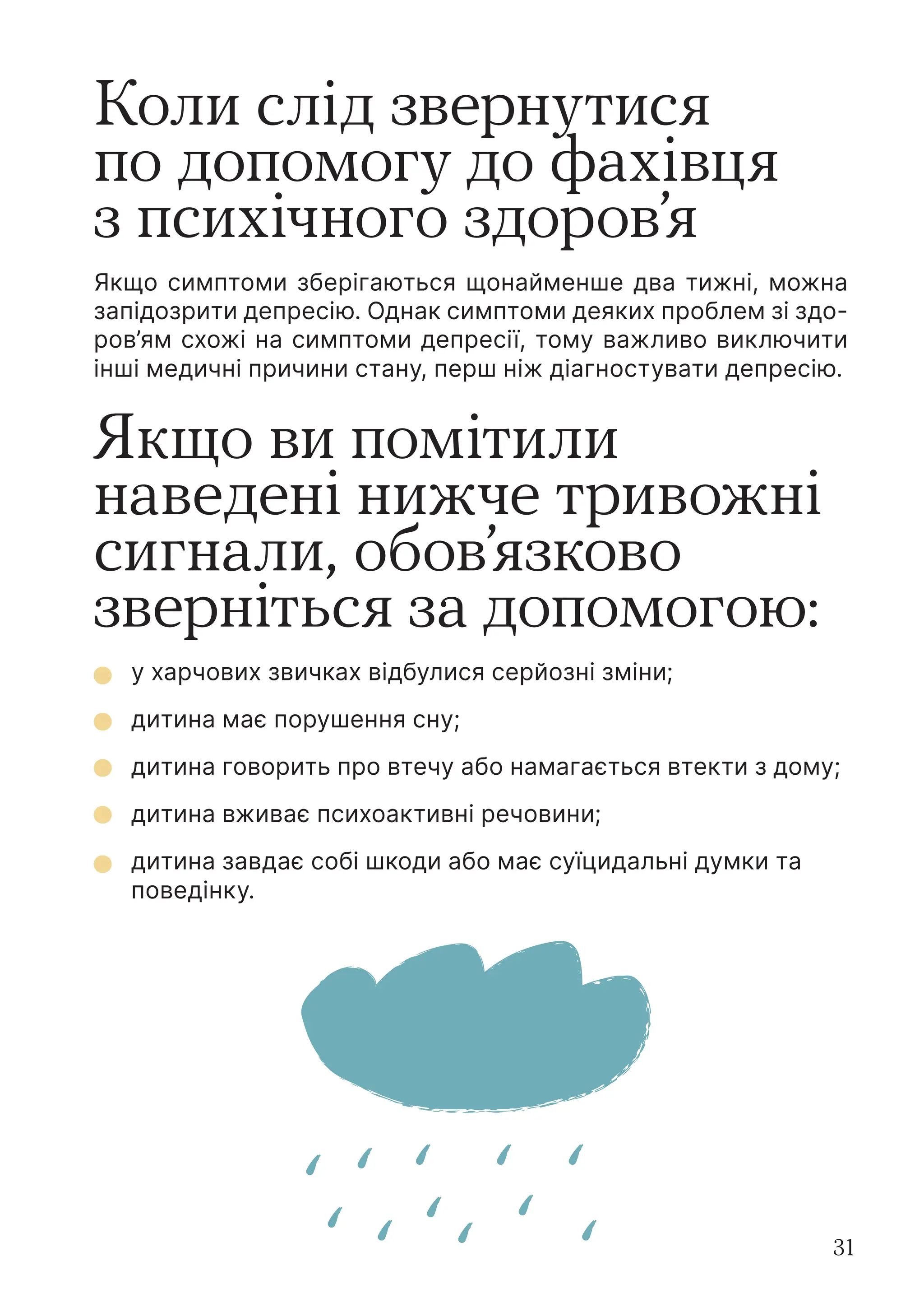 31
Коли слід звернутися
по допомогу до фахівця
з психічного здоров’я
Якщо симптоми зберігаються щонайменше два тижні, можна
запідозрити депресію. Однак симптоми деяких проблем зі здо-
ров’ям схожі на симптоми депресії, тому важливо виключити
інші медичні причини стану, перш ніж діагностувати депресію.
Якщо ви помітили
наведені нижче тривожні
сигнали, обов’язково
зверніться за допомогою:
у харчових звичках відбулися серйозні зміни;
дитина має порушення сну;
дитина говорить про втечу або намагається втекти з дому;
дитина вживає психоактивні речовини;
дитина завдає собі шкоди або має суїцидальні думки та
поведінку.
 