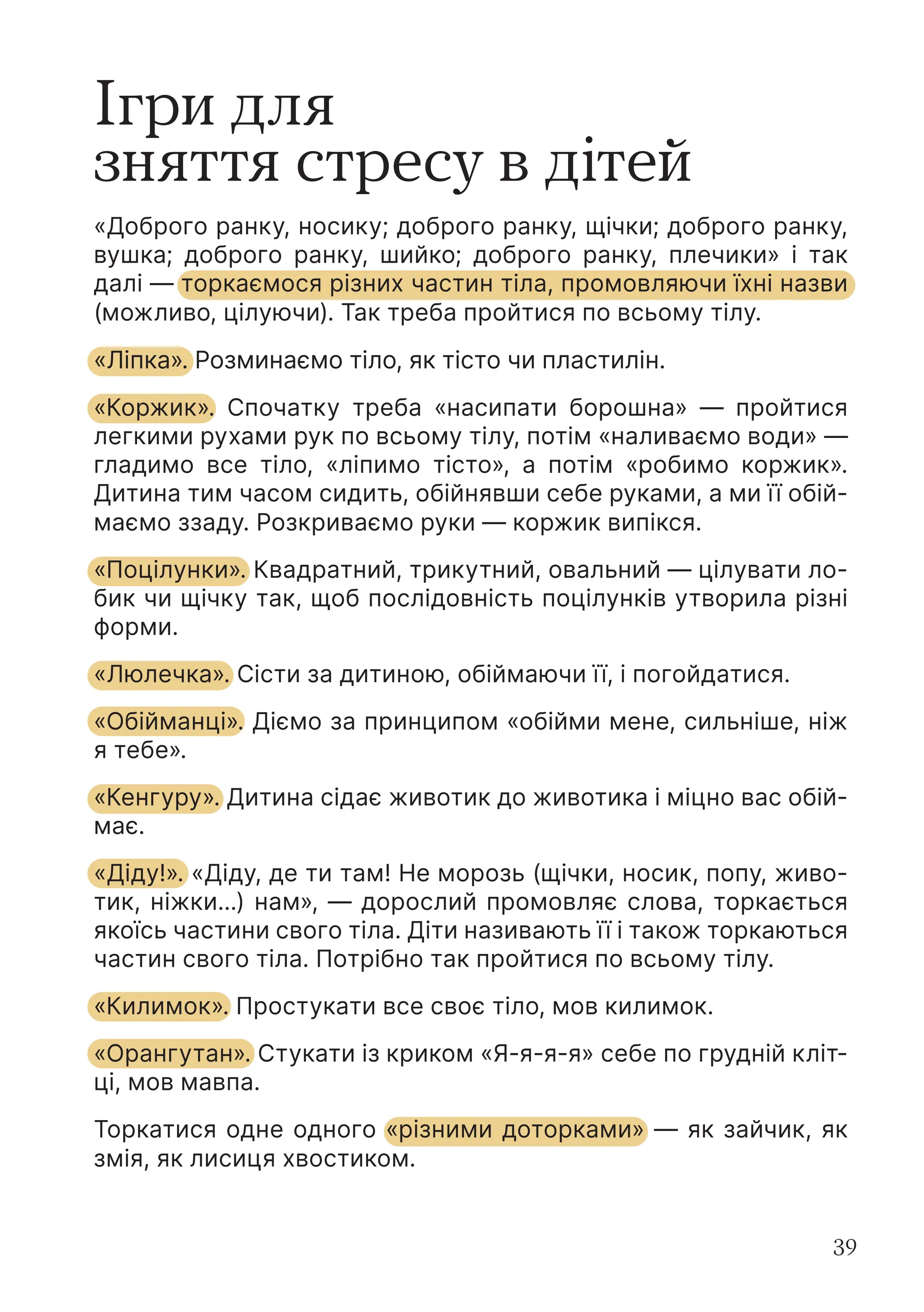 39
Ігри для
зняття стресу в дітей
«Доброго ранку, носику; доброго ранку, щічки; доброго ранку,
вушка; доброго ранку, шийко; доброго ранку, плечики» і так
далі — торкаємося різних частин тіла, промовляючи їхні назви
(можливо, цілуючи). Так треба пройтися по всьому тілу.
«Ліпка». Розминаємо тіло, як тісто чи пластилін.
«Коржик». Спочатку треба «насипати борошна» — пройтися
легкими рухами рук по всьому тілу, потім «наливаємо води» —
гладимо все тіло, «ліпимо тісто», а потім «робимо коржик».
Дитина тим часом сидить, обійнявши себе руками, а ми її обій-
маємо ззаду. Розкриваємо руки — коржик випікся.
«Поцілунки». Квадратний, трикутний, овальний — цілувати ло-
бик чи щічку так, щоб послідовність поцілунків утворила різні
форми.
«Люлечка». Сісти за дитиною, обіймаючи її, і погойдатися.
«Обійманці». Діємо за принципом «обійми мене, сильніше, ніж
я тебе».
«Кенгуру». Дитина сідає животик до животика і міцно вас обій-
має.
«Діду!». «Діду, де ти там! Не морозь (щічки, носик, попу, живо-
тик, ніжки...) нам», — дорослий промовляє слова, торкається
якоїсь частини свого тіла. Діти називають її і також торкаються
частин свого тіла. Потрібно так пройтися по всьому тілу.
«Килимок». Простукати все своє тіло, мов килимок.
«Орангутан». Стукати із криком «Я-я-я-я» себе по грудній кліт-
ці, мов мавпа.
Торкатися одне одного «різними доторками» — як зайчик, як
змія, як лисиця хвостиком.
 