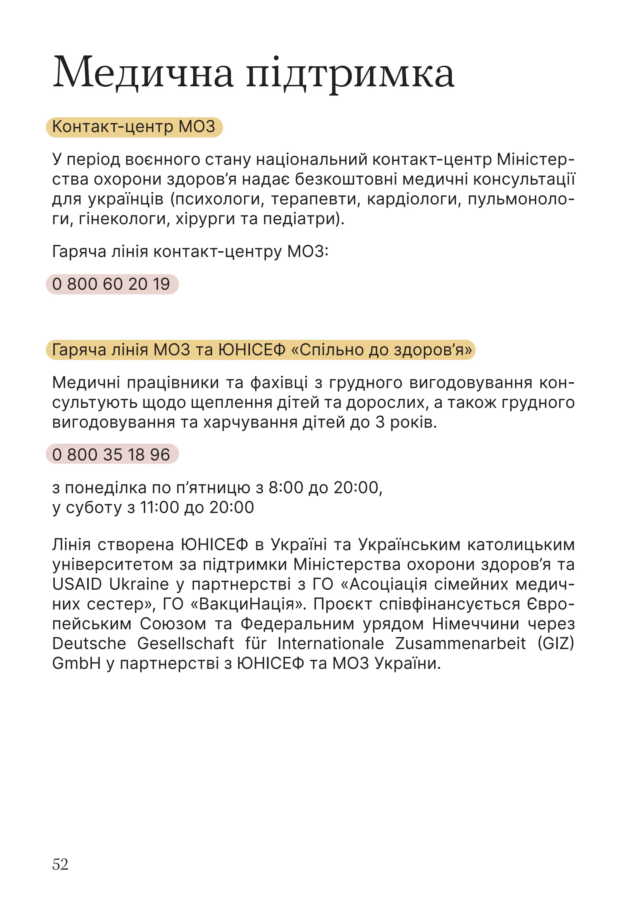 52
Медична підтримка
Контакт-центр МОЗ
У період воєнного стану національний контакт-центр Міністер-
ства охорони здоров’я надає безкоштовні медичні консультації
для українців (психологи, терапевти, кардіологи, пульмоноло-
ги, гінекологи, хірурги та педіатри).
Гаряча лінія контакт-центру МОЗ:
0 800 60 20 19
Гаряча лінія МОЗ та ЮНІСЕФ «Спільно до здоров’я»
Медичні працівники та фахівці з грудного вигодовування кон-
сультують щодо щеплення дітей та дорослих, а також грудного
вигодовування та харчування дітей до 3 років.
0 800 35 18 96
з понеділка по п’ятницю з 8:00 до 20:00,
у суботу з 11:00 до 20:00
Лінія створена ЮНІСЕФ в Україні та Українським католицьким
університетом за підтримки Міністерства охорони здоров’я та
USAID Ukraine у партнерстві з ГО «Асоціація сімейних медич-
них сестер», ГО «ВакциНація». Проєкт співфінансується Євро-
пейським Союзом та Федеральним урядом Німеччини через
Deutsche Gesellschaft für Internationale Zusammenarbeit (GIZ)
GmbH у партнерстві з ЮНІСЕФ та МОЗ України.
 