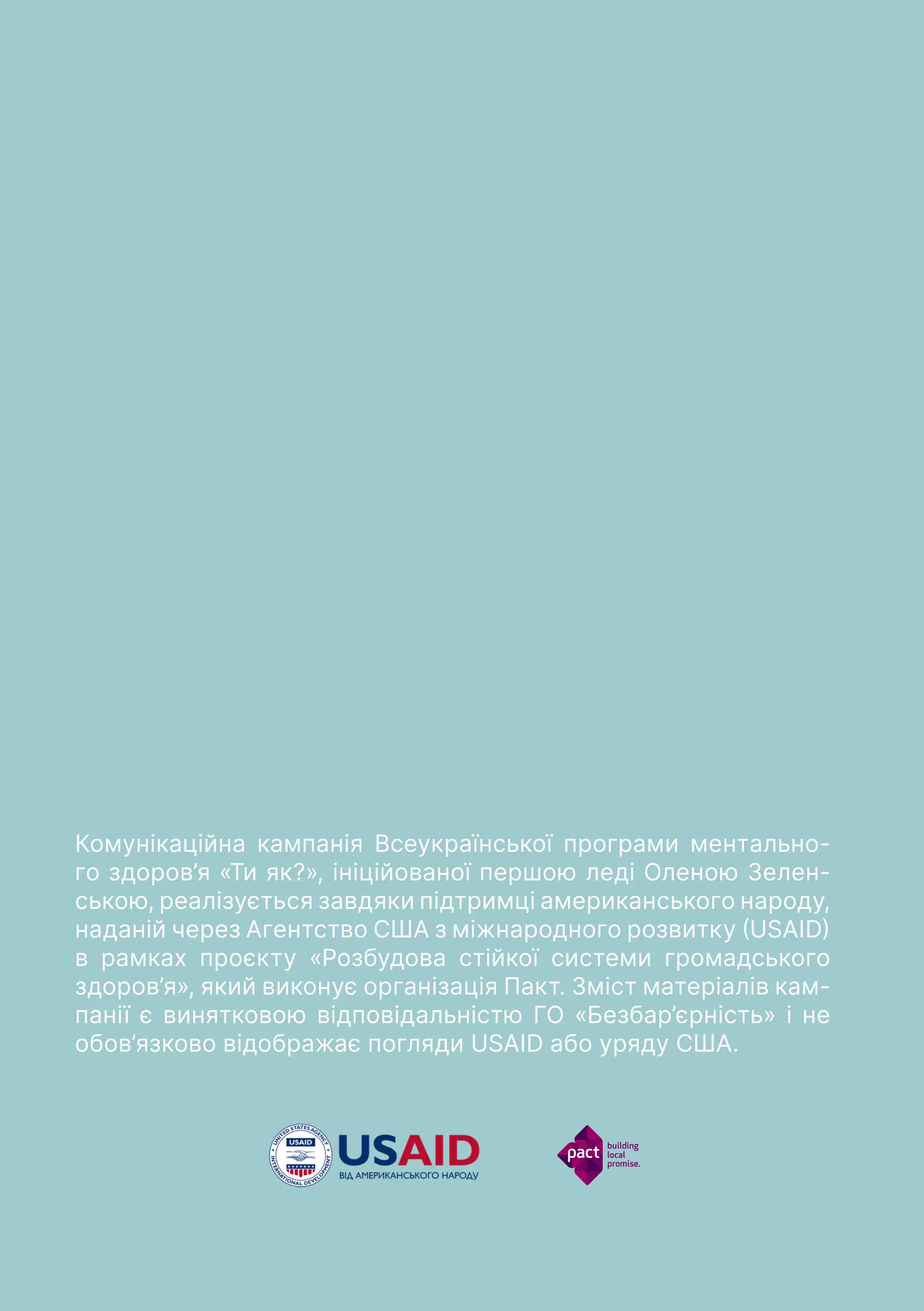 54
Комунікаційна кампанія Всеукраїнської програми ментально-
го здоров’я «Ти як?», ініційованої першою леді Оленою Зелен-
ською, реалізується завдяки підтримці американського народу,
наданій через Агентство США з міжнародного розвитку (USAID)
в рамках проєкту «Розбудова стійкої системи громадського
здоров’я», який виконує організація Пакт. Зміст матеріалів кам-
панії є винятковою відповідальністю ГО «Безбар’єрність» i не
обов’язково відображає погляди USAID або уряду США.
 