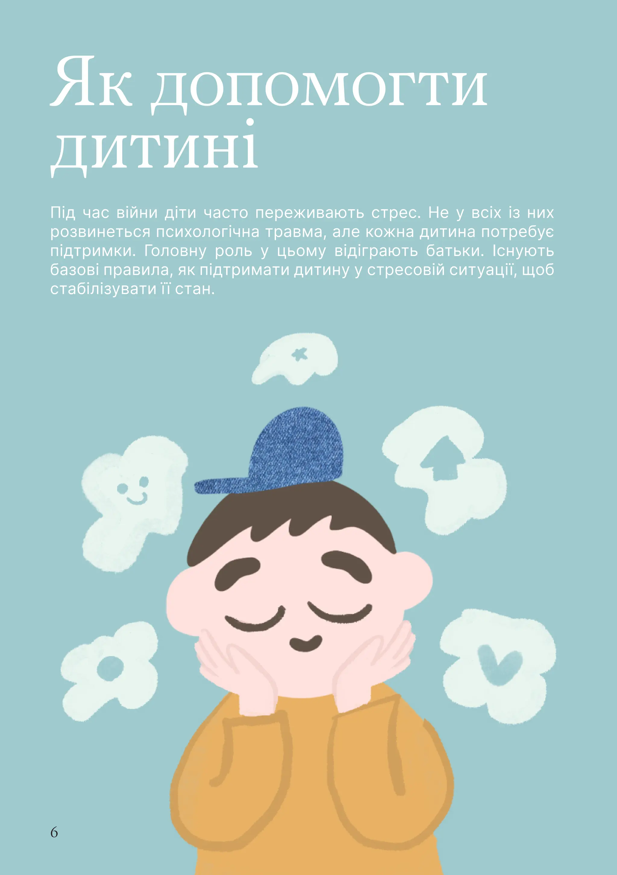 6
Як допомогти
дитині
Під час війни діти часто переживають стрес. Не у всіх із них
розвинеться психологічна травма, але кожна дитина потребує
підтримки. Головну роль у цьому відіграють батьки. Існують
базові правила, як підтримати дитину у стресовій ситуації, щоб
стабілізувати її стан.
 