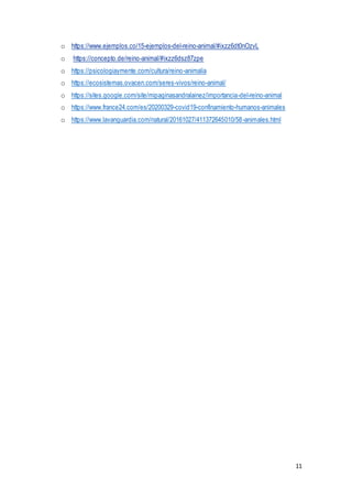 11
o https://www.ejemplos.co/15-ejemplos-del-reino-animal/#ixzz6dt0nOzvL
o https://concepto.de/reino-animal/#ixzz6dsz87zpe
o https://psicologiaymente.com/cultura/reino-animalia
o https://ecosistemas.ovacen.com/seres-vivos/reino-animal/
o https://sites.google.com/site/mipaginasandralainez/importancia-del-reino-animal
o https://www.france24.com/es/20200329-covid19-confinamiento-humanos-animales
o https://www.lavanguardia.com/natural/20161027/411372645010/58-animales.html
 