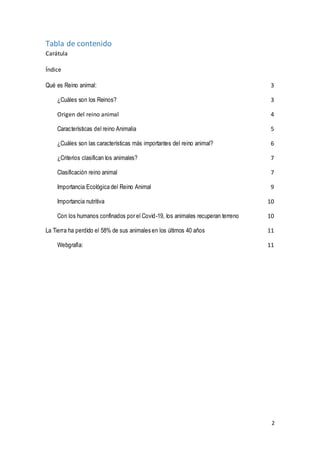 2
Tabla de contenido
Carátula
Índice
Qué es Reino animal: 3
¿Cuáles son los Reinos? 3
Origen del reino animal 4
Características del reino Animalia 5
¿Cuáles son las características más importantes del reino animal? 6
¿Criterios clasifican los animales? 7
Clasificación reino animal 7
Importancia Ecológica del Reino Animal 9
Importancia nutritiva 10
Con los humanos confinados por el Covid-19, los animales recuperan terreno 10
La Tierra ha perdido el 58% de sus animales en los últimos 40 años 11
Webgrafía: 11
 
