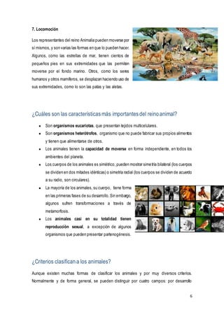 6
7. Locomoción
Los representantes del reino Animalia pueden moverse por
sí mismos, y son varias las formas en que lo pueden hacer.
Algunos, como las estrellas de mar, tienen cientos de
pequeños pies en sus extremidades que las permiten
moverse por el fondo marino. Otros, como los seres
humanos y otros mamíferos, se desplazan haciendo uso de
sus extremidades, como lo son las patas y las aletas.
¿Cuáles son las características más importantes del reino animal?
● Son organismos eucariotas, que presentan tejidos multicelulares.
● Son organismos heterótrofos, organismo que no puede fabricar sus propios alimentos
y tienen que alimentarse de otros.
● Los animales tienen la capacidad de moverse en forma independiente, en todos los
ambientes del planeta.
● Los cuerpos de los animales es simétrico, pueden mostrar simetría bilateral (los cuerpos
se dividen en dos mitades idénticas) o simetría radial (los cuerpos se dividen de acuerdo
a su radio, son circulares).
● La mayoría de los animales, su cuerpo, tiene forma
en las primeras fases de su desarrollo.Sin embargo,
algunos sufren transformaciones a través de
metamorfosis.
● Los animales casi en su totalidad tienen
reproducción sexual, a excepción de algunos
organismos que pueden presentar partenogénesis.
¿Criterios clasifican a los animales?
Aunque existen muchas formas de clasificar los animales y por muy diversos criterios.
Normalmente y de forma general, se pueden distinguir por cuatro campos: por desarrollo
 