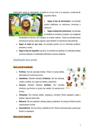 7
embrionario, según su alimentación, el medio en el que viven y la ausencia o presencia de
esqueleto interno.
● Según el tipo de alimentación, los animales
pueden clasificarse en herbívoros, omnívoros y
carnívoros.
● Según el desarrollo embrionario, los animales
se clasifican en vivíparos y ovíparos. Los ovíparos se
desarrollan en huevos y los vivíparos, en el útero materno. Todos los animales tienen
reproducción sexual, aunque algunos casos también se reproducen asexualmente.
● Según el medio en que viven, los animales pueden vivir en ambientes acuáticos,
terrestres o mixtos.
● Según el tipo de esqueleto que tiene, los animales se clasifican en vertebrados (tienen
columna vertebral) e invertebrados (NO tienen columna vertebral).
Clasificación reino animal
Reino animal invertebrado
● Poríferos. Son las esponjas marinas. Tienen el cuerpo blando,
atravesado por numerosos poros.
● Celentéreos (También llamados Cnidarios). Son las medusas,
corales y actinias. Su cuerpo es blando y translúcido.
● Gusanos (También llamados Anélidos). Son animales
cilíndricos, que forman un grupo muy variado. Un ejemplo es la
lombriz.
● Artrópodos. Son insectos, arañas, cangrejos y ciempiés. Tienen caparazón, patas y
antenas. Algunos tienen alas.
● Moluscos. Son los caracoles, almejas, pulpos y calamares. Su cuerpo es blando,pero la
mayoría tienen concha.
● Equinodermos. Son los erizos y estrellas de mar. Tienen numerosas púas y placas que
forman un caparazón.
Reino animal vertebrado
 