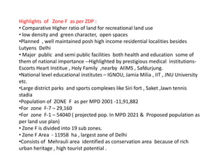 Highlights of Zone F as per ZDP :
• Comparative Higher ratio of land for recreational land use
• low density and green character, open spaces
•Planned , well maintained posh high income residential localities besides
Lutyens Delhi
• Major public and semi public facilities both health and education some of
them of national importance --Highlighted by prestigious medical institutions-
Escorts Heart Institue , Holy Family ,nearby AIIMS , Safdurjung.
•National level educational institutes – IGNOU, Jamia Milia , IIT , JNU University
etc.
•Large district parks and sports complexes like Siri fort , Saket ,lawn tennis
stadia
•Population of ZONE F as per MPD 2001 -11,91,882
•For zone F-7 – 29,160
•For zone F-1 – 54040 ( projected pop. In MPD 2021 & Proposed population as
per land use plan)
• Zone F is divided into 19 sub zones.
• Zone F Area - 11958 ha , largest zone of Delhi
•Consists of Mehrauli area identified as conservation area because of rich
urban heritage , high tourist potential .
 