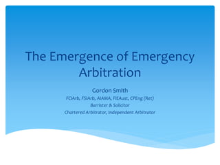 The Emergence of Emergency
Arbitration
Gordon Smith
FCIArb, FSIArb, AIAMA, FIEAust, CPEng (Ret)
Barrister & Solicitor
Chartered Arbitrator, Independent Arbitrator
 