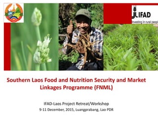 Southern Laos Food and Nutrition Security and Market
Linkages Programme (FNML)
IFAD-Laos Project Retreat/Workshop
9-11 December, 2015, Luangprabang, Lao PDR
 