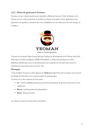 11
3.1.2 Choix du générateur Yeoman:
Yeoman est une solution pensée pour répondre à différents besoins. L’idée de départ est de
fournir tous les outils permettant de faciliter la création et la gestion d’une application web :
génération de squelette, exécution des tests, compilation (et oui même pour du web statique se
compile...)
Figure 6 : Yeoman generator
Yeoman est un projet Open Source géré par l’équipe de développement de Chrome dont Paul
Irish (qui a travaillé sur JQuery, HTML5 Boilerplate...), Addy Osmani (Jquery) et Eric
Bidelman (html5rocks.com). La documentation liée au projet est très bien faite toutes les
informations nécessaires sont sur le site web.
Prérequis
Avant d’utiliser Yeoman on doit disposer de Node.js (la plateforme JS construite sur le moteur
JavaScript de Chrome) et de son gestionnaire de package npm.
Yeoman est en fait composé de trois outils :
• Yo : outil de scaffolding maintenu par Yeoman permettant de générer l’ossature de votre
application
• Bower : outil de gestion des dépendances
• Grunt : lanceur de tâche
Le schéma ci-dessous résume bien le workflow :
 