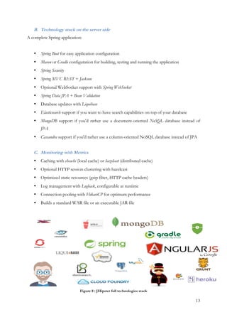 13
B. Technology stack on the server side
A complete Spring application:
• Spring Boot for easy application configuration
• Maven or Gradle configuration for building, testing and running the application
• Spring Security
• Spring MVC REST + Jackson
• Optional WebSocket support with Spring WebSocket
• Spring Data JPA + Bean Validation
• Database updates with Liquibase
• Elasticsearch support if you want to have search capabilities on top of your database
• MongoDB support if you'd rather use a document-oriented NoSQL database instead of
JPA
• Cassandra support if you'd rather use a column-oriented NoSQL database instead of JPA
C. Monitoring with Metrics
• Caching with ehcache (local cache) or hazelcast (distributed cache)
• Optional HTTP session clustering with hazelcast
• Optimized static resources (gzip filter, HTTP cache headers)
• Log management with Logback, configurable at runtime
• Connection pooling with HikariCP for optimum performance
• Builds a standard WAR file or an executable JAR file
Figure 8 : JHipster full technologies stack
 