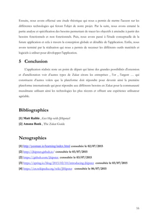 16
Ensuite, nous avons effectué une étude théorique qui nous a permis de mettre l'accent sur les
différentes technologies qui feront l'objet de notre projet. Par la suite, nous avons entamé la
partie analyse et spécification des besoins permettant de tracer les objectifs à atteindre à partir des
besoins fonctionnels et non fonctionnels. Puis, nous avons passé à l'étude conceptuelle de la
future application et cela à travers la conception globale et détaillée de l'application. Enfin, nous
avons terminé par la réalisation qui nous a permis de recenser les différents outils matériels et
logiciels à utiliser pour développer l'application.
5 Conclusion
L'application réalisée reste un point de départ qui laisse des grandes possibilités d'extension
et d'amélioration voir d’autres types de Zakat citons les entreprises , l’or , l’argent … qui
constituent d’autres volets que la plateforme doit répondre pour devenir ainsi la première
plateforme internationale qui peut répondre aux différents besoins en Zakat pour la communauté
musulmane utilisant ainsi les technologies les plus récents et offrant une expérience utilisateur
agréable.
Bibliographies
[1] Matt Raible , Get Hip with JHipster!
[2] Amana Bank , The Zakat Guide
Netographies
[1] http://yeoman.io/learning/index.html consultée le 02/07/2015
[2] http://jhipster.github.io/ consultée le 03/07/2015
[2] https://github.com/jhipster consultée le 03/07/2015
[3] https://spring.io/blog/2015/02/10/introducing-jhipster consultée le 03/07/2015
[4] https://en.wikipedia.org/wiki/JHipster consultée le 06/07/2015
 