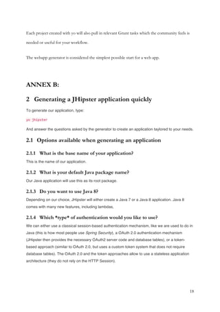18
Each project created with yo will also pull in relevant Grunt tasks which the community feels is
needed or useful for your workflow.
The webapp generator is considered the simplest possible start for a web app.
ANNEX B:
2 Generating a JHipster application quickly
To generate our application, type:
yo jhipster
And answer the questions asked by the generator to create an application taylored to your needs.
2.1 Options available when generating an application
2.1.1 What is the base name of your application?
This is the name of our application.
2.1.2 What is your default Java package name?
Our Java application will use this as its root package.
2.1.3 Do you want to use Java 8?
Depending on our choice, JHipster will either create a Java 7 or a Java 8 application. Java 8
comes with many new features, including lambdas,
2.1.4 Which *type* of authentication would you like to use?
We can either use a classical session-based authentication mechanism, like we are used to do in
Java (this is how most people use Spring Security), a OAuth 2.0 authentication mechanism
(JHipster then provides the necessary OAuth2 server code and database tables), or a token-
based approach (similar to OAuth 2.0, but uses a custom token system that does not require
database tables). The OAuth 2.0 and the token approaches allow to use a stateless application
architecture (they do not rely on the HTTP Session).
 
