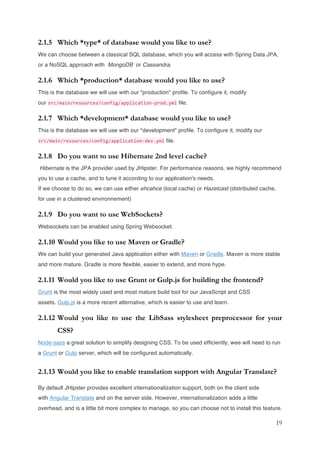 19
2.1.5 Which *type* of database would you like to use?
We can choose between a classical SQL database, which you will access with Spring Data JPA,
or a NoSQL approach with MongoDB or Cassandra.
2.1.6 Which *production* database would you like to use?
This is the database we will use with our "production" profile. To configure it, modify
our src/main/resources/config/application-prod.yml file.
2.1.7 Which *development* database would you like to use?
This is the database we will use with our "development" profile. To configure it, modify our
src/main/resources/config/application-dev.yml file.
2.1.8 Do you want to use Hibernate 2nd level cache?
Hibernate is the JPA provider used by JHipster. For performance reasons, we highly recommend
you to use a cache, and to tune it according to our application's needs.
If we choose to do so, we can use either ehcahce (local cache) or Hazelcast (distributed cache,
for use in a clustered environnement)
2.1.9 Do you want to use WebSockets?
Websockets can be enabled using Spring Websocket.
2.1.10 Would you like to use Maven or Gradle?
We can build your generated Java application either with Maven or Gradle. Maven is more stable
and more mature. Gradle is more flexible, easier to extend, and more hype.
2.1.11 Would you like to use Grunt or Gulp.js for building the frontend?
Grunt is the most widely used and most mature build tool for our JavaScript and CSS
assets. Gulp.js is a more recent alternative, which is easier to use and learn.
2.1.12 Would you like to use the LibSass stylesheet preprocessor for your
CSS?
Node-sass a great solution to simplify designing CSS. To be used efficiently, wee will need to run
a Grunt or Gulp server, which will be configured automatically.
2.1.13 Would you like to enable translation support with Angular Translate?
By default JHipster provides excellent internationalization support, both on the client side
with Angular Translate and on the server side. However, internationalization adds a little
overhead, and is a little bit more complex to manage, so you can choose not to install this feature.
 