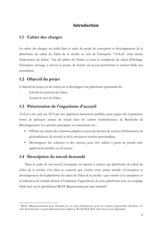 4
	 Introduction	
1.1 Cahier des charges
Le cahier des charges est établi dans le cadre du projet de conception et développement de la
plateforme du calcul du Zakat de la récolte au sein de l’entreprise “iTesLab” étant donné
l’importance du Zakat, l’un des piliers de l’Islam, et aussi la complexité du calcul d’Héritage,
l’entreprise envisage, à travers ce projet, de fournir un moyen performant et surtout fiable aux
musulmans.
1.2 Objectif du projet
L’objectif du projet est de concevoir et développer une plateforme permettant de :
· Calculer les portions du Zakat
· Assurer le suivi du Zakat
1.3 Présentation de l'organisme d'accueil
iTesLab a été créé sur 2012 par des ingénieurs hautement qualifiés ayant acquis des expériences
fortes de plusieurs années de travail dans les centres multinationaux de Recherche &
Développement. Les activités principales se concentrent sur :
• Offrant aux clients des solutions adaptées et pour les besoins de services d'information de
géolocalisation, de sécurité et de la circulation routière personnalisés.
• Développons des solutions et des services pour être utilisés à partir de portail web,
applications mobiles ou de bureau.
1.4 Description du travail demandé
Dans le cadre de son travail, l’entreprise est amenée à réaliser une plateforme du calcul du
Zakat de la récolte, c'est dans ce contexte que s'inclus notre projet intitulé « Conception et
développement de la plateforme du calcul du Zakat de la récolte » qui consiste à la conception et
la réalisation du module destiné à l'utilisateur (l’agriculteur) de cette plateforme avec un couplage
faible basé sur la spécification REST (Representational state transfer)1
.
1 REST (REpresentational State Transfer) est un style d’architecture pour les systèmes hypermédia distribués. Ce
style d'architecture est particulièrement bien adapté au World Wide Web mais n'en est pas dépendant
 
